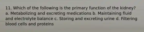 11. Which of the following is the primary function of the kidney? a. Metabolizing and excreting medications b. Maintaining fluid and electrolyte balance c. Storing and excreting urine d. Filtering blood cells and proteins