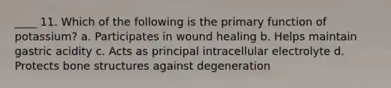 ____ 11. Which of the following is the primary function of potassium? a. Participates in wound healing b. Helps maintain gastric acidity c. Acts as principal intracellular electrolyte d. Protects bone structures against degeneration