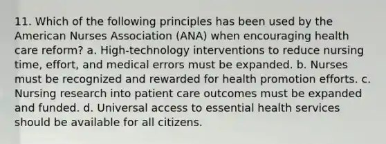 11. Which of the following principles has been used by the American Nurses Association (ANA) when encouraging health care reform? a. High-technology interventions to reduce nursing time, effort, and medical errors must be expanded. b. Nurses must be recognized and rewarded for health promotion efforts. c. Nursing research into patient care outcomes must be expanded and funded. d. Universal access to essential health services should be available for all citizens.