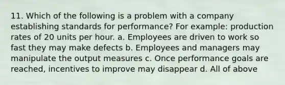 11. Which of the following is a problem with a company establishing standards for performance? For example: production rates of 20 units per hour. a. Employees are driven to work so fast they may make defects b. Employees and managers may manipulate the output measures c. Once performance goals are reached, incentives to improve may disappear d. All of above