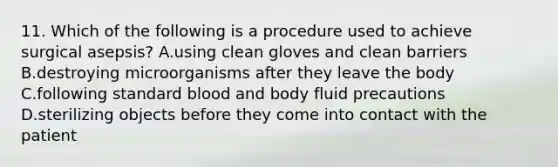 11. Which of the following is a procedure used to achieve surgical asepsis? A.using clean gloves and clean barriers B.destroying microorganisms after they leave the body C.following standard blood and body fluid precautions D.sterilizing objects before they come into contact with the patient