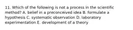 11. Which of the following is not a process in the scientific method? A. belief in a preconceived idea B. formulate a hypothesis C. systematic observation D. laboratory experimentation E. development of a theory