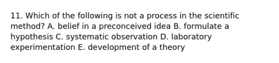 11. Which of the following is not a process in the scientific method? A. belief in a preconceived idea B. formulate a hypothesis C. systematic observation D. laboratory experimentation E. development of a theory