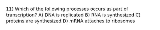 11) Which of the following processes occurs as part of transcription? A) DNA is replicated B) RNA is synthesized C) proteins are synthesized D) mRNA attaches to ribosomes