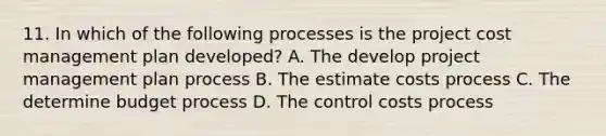 11. In which of the following processes is the project cost management plan developed? A. The develop project management plan process B. The estimate costs process C. The determine budget process D. The control costs process