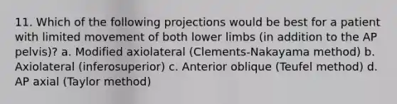 11. Which of the following projections would be best for a patient with limited movement of both lower limbs (in addition to the AP pelvis)? a. Modified axiolateral (Clements-Nakayama method) b. Axiolateral (inferosuperior) c. Anterior oblique (Teufel method) d. AP axial (Taylor method)