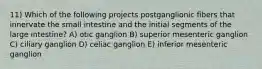 11) Which of the following projects postganglionic fibers that innervate the small intestine and the initial segments of the large intestine? A) otic ganglion B) superior mesenteric ganglion C) ciliary ganglion D) celiac ganglion E) inferior mesenteric ganglion