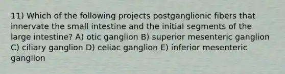 11) Which of the following projects postganglionic fibers that innervate the small intestine and the initial segments of the large intestine? A) otic ganglion B) superior mesenteric ganglion C) ciliary ganglion D) celiac ganglion E) inferior mesenteric ganglion