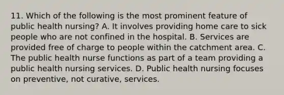 11. Which of the following is the most prominent feature of public health nursing? A. It involves providing home care to sick people who are not confined in the hospital. B. Services are provided free of charge to people within the catchment area. C. The public health nurse functions as part of a team providing a public health nursing services. D. Public health nursing focuses on preventive, not curative, services.