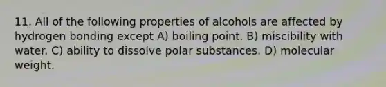 11. All of the following properties of alcohols are affected by hydrogen bonding except A) boiling point. B) miscibility with water. C) ability to dissolve polar substances. D) molecular weight.