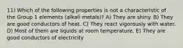 11) Which of the following properties is not a characteristic of the Group 1 elements (alkali metals)? A) They are shiny. B) They are good conductors of heat. C) They react vigorously with water. D) Most of them are liquids at room temperature. E) They are good conductors of electricity