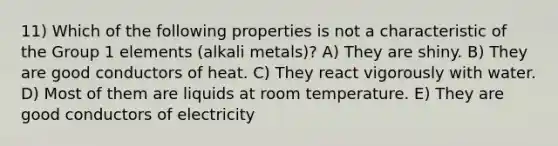 11) Which of the following properties is not a characteristic of the Group 1 elements (alkali metals)? A) They are shiny. B) They are good conductors of heat. C) They react vigorously with water. D) Most of them are liquids at room temperature. E) They are good conductors of electricity