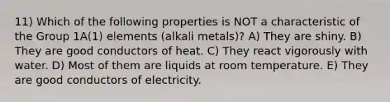 11) Which of the following properties is NOT a characteristic of the Group 1A(1) elements (alkali metals)? A) They are shiny. B) They are good conductors of heat. C) They react vigorously with water. D) Most of them are liquids at room temperature. E) They are good conductors of electricity.