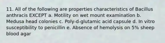 11. All of the following are properties characteristics of Bacillus anthracis EXCEPT a. Motility on wet mount examination b. Medusa head colonies c. Poly-d-glutamic acid capsule d. In vitro susceptibility to penicillin e. Absence of hemolysis on 5% sheep blood agar