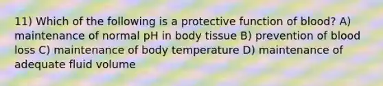 11) Which of the following is a protective function of blood? A) maintenance of normal pH in body tissue B) prevention of blood loss C) maintenance of body temperature D) maintenance of adequate fluid volume