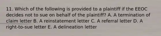 11. Which of the following is provided to a plaintiff if the EEOC decides not to sue on behalf of the plaintiff? A. A termination of claim letter B. A reinstatement letter C. A referral letter D. A right-to-sue letter E. A delineation letter