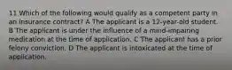 11 Which of the following would qualify as a competent party in an insurance contract? A The applicant is a 12-year-old student. B The applicant is under the influence of a mind-impairing medication at the time of application. C The applicant has a prior felony conviction. D The applicant is intoxicated at the time of application.