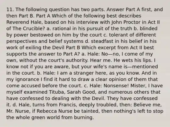 11. The following question has two parts. Answer Part A first, and then Part B. Part A Which of the following best describes Reverend Hale, based on his interview with John Proctor in Act II of The Crucible? a. rational in his pursuit of the truth b. blinded by power bestowed on him by the court c. tolerant of different perspectives and belief systems d. steadfast in his belief in his work of exiling the Devil Part B Which excerpt from Act II best supports the answer to Part A? a. Hale: No—no, I come of my own, without the court's authority. Hear me. He wets his lips. I know not if you are aware, but your wife's name is—mentioned in the court. b. Hale: I am a stranger here, as you know. And in my ignorance I find it hard to draw a clear opinion of them that come accused before the court. c. Hale: Nonsense! Mister, I have myself examined Tituba, Sarah Good, and numerous others that have confessed to dealing with the Devil. They have confessed it. d. Hale, turns from Francis, deeply troubled, then: Believe me, Mr. Nurse, if Rebecca Nurse be tainted, then nothing's left to stop the whole green world from burning.