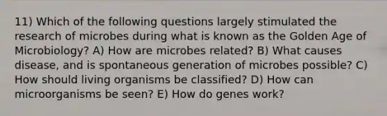 11) Which of the following questions largely stimulated the research of microbes during what is known as the Golden Age of Microbiology? A) How are microbes related? B) What causes disease, and is spontaneous generation of microbes possible? C) How should living organisms be classified? D) How can microorganisms be seen? E) How do genes work?