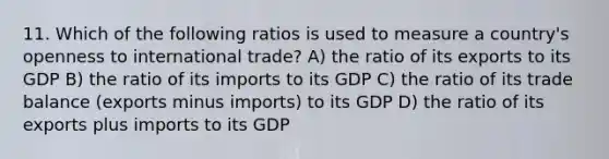 11. Which of the following ratios is used to measure a country's openness to international trade? A) the ratio of its exports to its GDP B) the ratio of its imports to its GDP C) the ratio of its trade balance (exports minus imports) to its GDP D) the ratio of its exports plus imports to its GDP