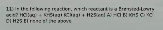 11) In the following reaction, which reactant is a Brønsted-Lowry acid? HCl(aq) + KHS(aq) KCl(aq) + H2S(aq) A) HCl B) KHS C) KCl D) H2S E) none of the above