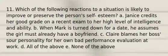 11. Which of the following reactions to a situation is likely to improve or preserve the person's self- esteem? a. Janice credits her good grade on a recent exam to her high level of intelligence and ability. b. When Mark is turned down for a date, he assumes the girl must already have a boyfriend. c. Claire blames her boss' sour personality for her own bad performance evaluation at work. d. All of the above e. None of the above