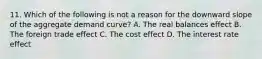 11. Which of the following is not a reason for the downward slope of the aggregate demand curve? A. The real balances effect B. The foreign trade effect C. The cost effect D. The interest rate effect