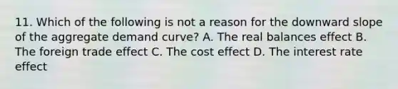 11. Which of the following is not a reason for the downward slope of the aggregate demand curve? A. The real balances effect B. The foreign trade effect C. The cost effect D. The interest rate effect