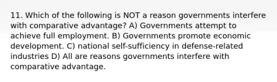 11. Which of the following is NOT a reason governments interfere with comparative advantage? A) Governments attempt to achieve full employment. B) Governments promote economic development. C) national self-sufficiency in defense-related industries D) All are reasons governments interfere with comparative advantage.