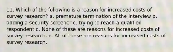 11. Which of the following is a reason for increased costs of survey research? a. premature termination of the interview b. adding a security screener c. trying to reach a qualified respondent d. None of these are reasons for increased costs of survey research. e. All of these are reasons for increased costs of survey research.