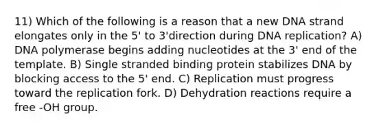 11) Which of the following is a reason that a new DNA strand elongates only in the 5' to 3'direction during <a href='https://www.questionai.com/knowledge/kofV2VQU2J-dna-replication' class='anchor-knowledge'>dna replication</a>? A) DNA polymerase begins adding nucleotides at the 3' end of the template. B) Single stranded binding protein stabilizes DNA by blocking access to the 5' end. C) Replication must progress toward the replication fork. D) Dehydration reactions require a free -OH group.