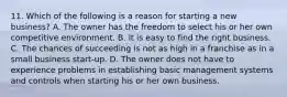 11. Which of the following is a reason for starting a new business? A. The owner has the freedom to select his or her own competitive environment. B. It is easy to find the right business. C. The chances of succeeding is not as high in a franchise as in a small business start-up. D. The owner does not have to experience problems in establishing basic management systems and controls when starting his or her own business.