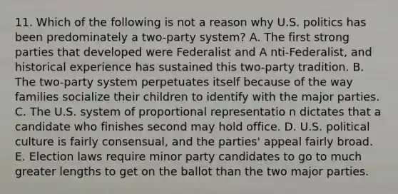 11. Which of the following is not a reason why U.S. politics has been predominately a two-party system? A. The first strong parties that developed were Federalist and A nti-Federalist, and historical experience has sustained this two-party tradition. B. The two-party system perpetuates itself because of the way families socialize their children to identify with the major parties. C. The U.S. system of proportional representatio n dictates that a candidate who finishes second may hold office. D. U.S. political culture is fairly consensual, and the parties' appeal fairly broad. E. Election laws require minor party candidates to go to much greater lengths to get on the ballot than the two major parties.