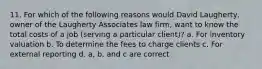 11. For which of the following reasons would David Laugherty, owner of the Laugherty Associates law firm, want to know the total costs of a job (serving a particular client)? a. For inventory valuation b. To determine the fees to charge clients c. For external reporting d. a, b, and c are correct