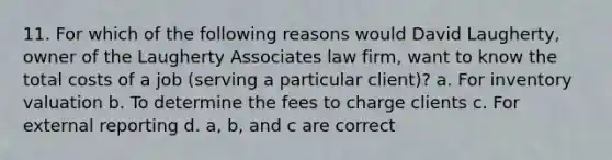 11. For which of the following reasons would David Laugherty, owner of the Laugherty Associates law firm, want to know the total costs of a job (serving a particular client)? a. For inventory valuation b. To determine the fees to charge clients c. For external reporting d. a, b, and c are correct