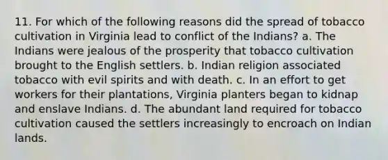 11. For which of the following reasons did the spread of tobacco cultivation in Virginia lead to conflict of the Indians? a. The Indians were jealous of the prosperity that tobacco cultivation brought to the English settlers. b. Indian religion associated tobacco with evil spirits and with death. c. In an effort to get workers for their plantations, Virginia planters began to kidnap and enslave Indians. d. The abundant land required for tobacco cultivation caused the settlers increasingly to encroach on Indian lands.