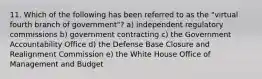 11. Which of the following has been referred to as the "virtual fourth branch of government"? a) independent regulatory commissions b) government contracting c) the Government Accountability Office d) the Defense Base Closure and Realignment Commission e) the White House Office of Management and Budget