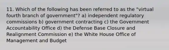 11. Which of the following has been referred to as the "virtual fourth branch of government"? a) independent regulatory commissions b) government contracting c) the Government Accountability Office d) the Defense Base Closure and Realignment Commission e) the White House Office of Management and Budget