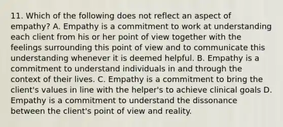 11. Which of the following does not reflect an aspect of empathy? A. Empathy is a commitment to work at understanding each client from his or her point of view together with the feelings surrounding this point of view and to communicate this understanding whenever it is deemed helpful. B. Empathy is a commitment to understand individuals in and through the context of their lives. C. Empathy is a commitment to bring the client's values in line with the helper's to achieve clinical goals D. Empathy is a commitment to understand the dissonance between the client's point of view and reality.