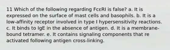 11 Which of the following regarding FcεRI is false? a. It is expressed on the surface of mast cells and basophils. b. It is a low-affinity receptor involved in type I <a href='https://www.questionai.com/knowledge/kgqY8W7tk7-hypersensitivity-reactions' class='anchor-knowledge'>hypersensitivity reactions</a>. c. It binds to IgE in the absence of antigen. d. It is a membrane-bound tetramer. e. It contains signaling components that re activated following antigen cross-linking.