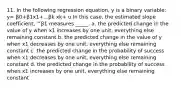 11. In the following regression equation, y is a binary variable: y= β0+β1x1+...βk xk+ u In this case, the estimated slope coefficient, ^β1 measures _____. a. the predicted change in the value of y when x1 increases by one unit, everything else remaining constant b. the predicted change in the value of y when x1 decreases by one unit, everything else remaining constant c. the predicted change in the probability of success when x1 decreases by one unit, everything else remaining constant d. the predicted change in the probability of success when x1 increases by one unit, everything else remaining constant