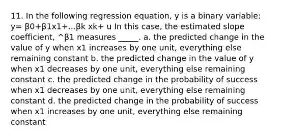 11. In the following regression equation, y is a binary variable: y= β0+β1x1+...βk xk+ u In this case, the estimated slope coefficient, ^β1 measures _____. a. the predicted change in the value of y when x1 increases by one unit, everything else remaining constant b. the predicted change in the value of y when x1 decreases by one unit, everything else remaining constant c. the predicted change in the probability of success when x1 decreases by one unit, everything else remaining constant d. the predicted change in the probability of success when x1 increases by one unit, everything else remaining constant