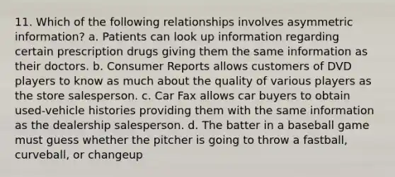 11. Which of the following relationships involves asymmetric information? a. Patients can look up information regarding certain prescription drugs giving them the same information as their doctors. b. Consumer Reports allows customers of DVD players to know as much about the quality of various players as the store salesperson. c. Car Fax allows car buyers to obtain used-vehicle histories providing them with the same information as the dealership salesperson. d. The batter in a baseball game must guess whether the pitcher is going to throw a fastball, curveball, or changeup