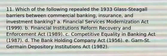 11. Which of the following repealed the 1933 Glass-Steagall barriers between commercial banking, insurance, and investment banking? a. Financial Services Modernization Act (1999). b. Financial Institutions Reform Recovery and Enforcement Act (1989). c. Competitive Equality in Banking Act (1987). d. The Bank Holding Company Act (1956). e. Garn-St. Germain Depository Institutions Act (1982).