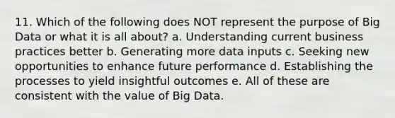 11. Which of the following does NOT represent the purpose of Big Data or what it is all about? a. Understanding current business practices better b. Generating more data inputs c. Seeking new opportunities to enhance future performance d. Establishing the processes to yield insightful outcomes e. All of these are consistent with the value of Big Data.