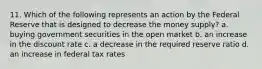 11. Which of the following represents an action by the Federal Reserve that is designed to decrease the money supply? a. buying government securities in the open market b. an increase in the discount rate c. a decrease in the required reserve ratio d. an increase in federal tax rates