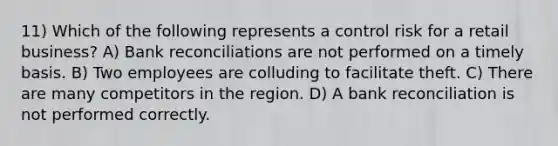 11) Which of the following represents a control risk for a retail business? A) Bank reconciliations are not performed on a timely basis. B) Two employees are colluding to facilitate theft. C) There are many competitors in the region. D) A bank reconciliation is not performed correctly.