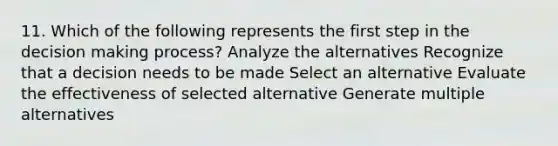 11. Which of the following represents the first step in the decision making process? Analyze the alternatives Recognize that a decision needs to be made Select an alternative Evaluate the effectiveness of selected alternative Generate multiple alternatives