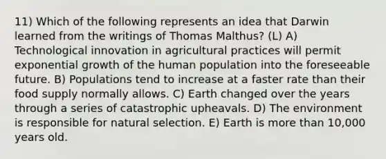 11) Which of the following represents an idea that Darwin learned from the writings of Thomas Malthus? (L) A) Technological innovation in agricultural practices will permit exponential growth of the human population into the foreseeable future. B) Populations tend to increase at a faster rate than their food supply normally allows. C) Earth changed over the years through a series of catastrophic upheavals. D) The environment is responsible for natural selection. E) Earth is more than 10,000 years old.