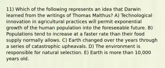 11) Which of the following represents an idea that Darwin learned from the writings of Thomas Malthus? A) Technological innovation in agricultural practices will permit exponential growth of the human population into the foreseeable future. B) Populations tend to increase at a faster rate than their food supply normally allows. C) Earth changed over the years through a series of catastrophic upheavals. D) The environment is responsible for natural selection. E) Earth is <a href='https://www.questionai.com/knowledge/keWHlEPx42-more-than' class='anchor-knowledge'>more than</a> 10,000 years old.